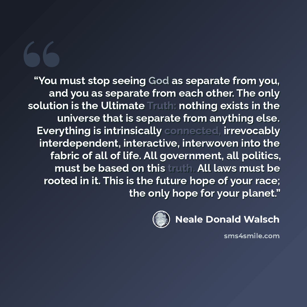 “You must stop seeing God as separate from you, and you as separate from each other. The only solution is the Ultimate Truth: nothing exists in the universe that is separate from anything else. Everything is intrinsically connected, irrevocably interdependent, interactive, interwoven into the…” quote by Neale Donald Walsch