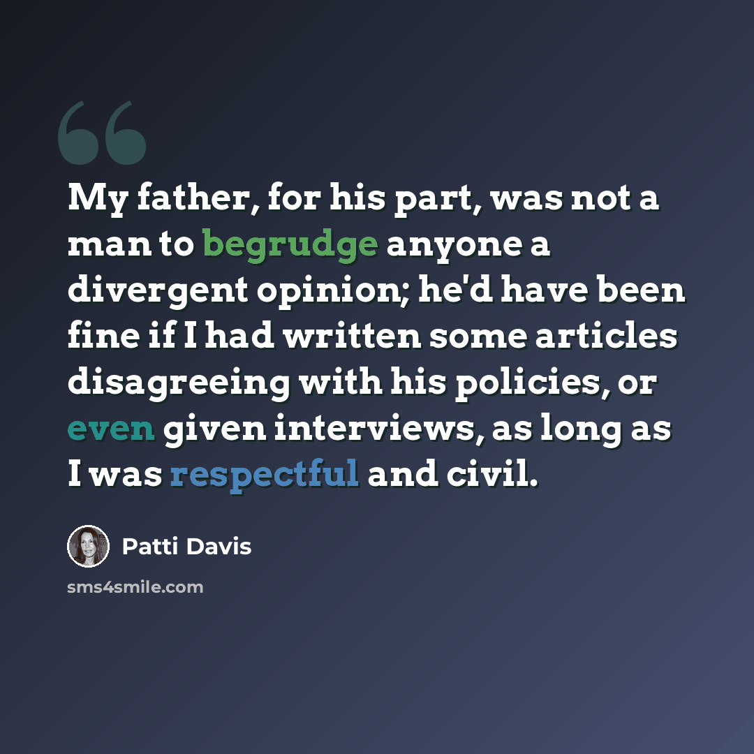 “My father, for his part, was not a man to begrudge anyone a divergent opinion; he'd have been fine if I had written some articles disagreeing with his policies, or even given interviews, as long as I was respectful and civil.” quote by Patti Davis