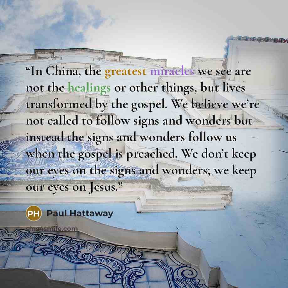 “In China, the greatest miracles we see are not the healings or other things, but lives transformed by the gospel. We believe we’re not called to follow signs and wonders but instead the signs and wonders follow us when the gospel is preached. We don’t keep our eyes on the signs and wonders; we…” quote by Paul Hattaway