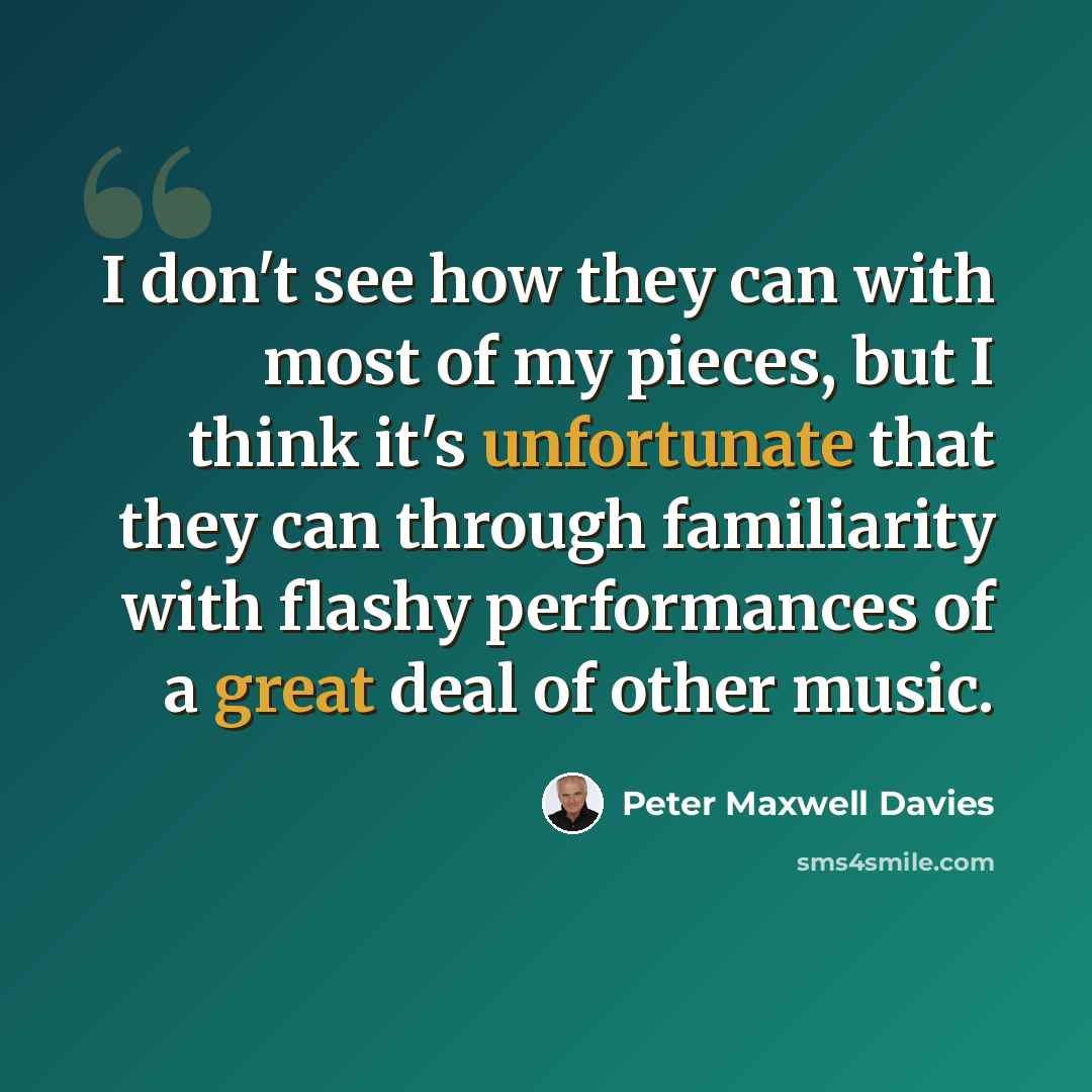“I don't see how they can with most of my pieces, but I think it's unfortunate that they can through familiarity with flashy performances of a great deal of other music.” quote by Peter Maxwell Davies