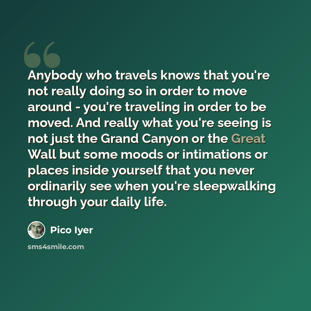 “Anybody who travels knows that you're not really doing so in order to move around - you're traveling in order to be moved. And really what you're seeing is not just the Grand Canyon or the Great Wall but some moods or intimations or places inside yourself that you never ordinarily see when you're…” quote by Pico Iyer
