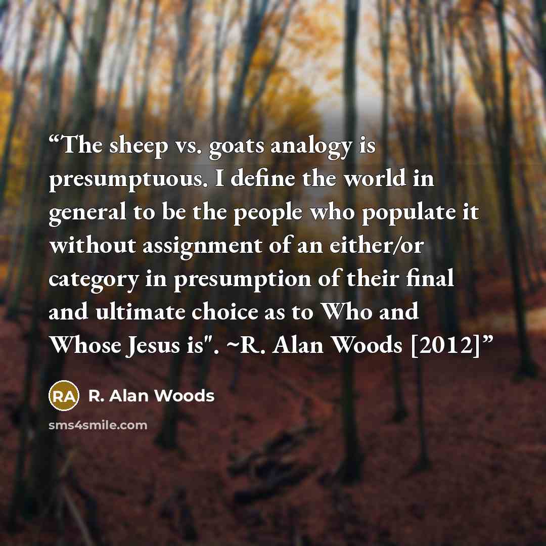 “The sheep vs. goats analogy is presumptuous. I define the world in general to be the people who populate it without assignment of an either/or category in presumption of their final and ultimate choice as to Who and Whose Jesus is". ~R. Alan Woods [2012]” quote by R. Alan Woods