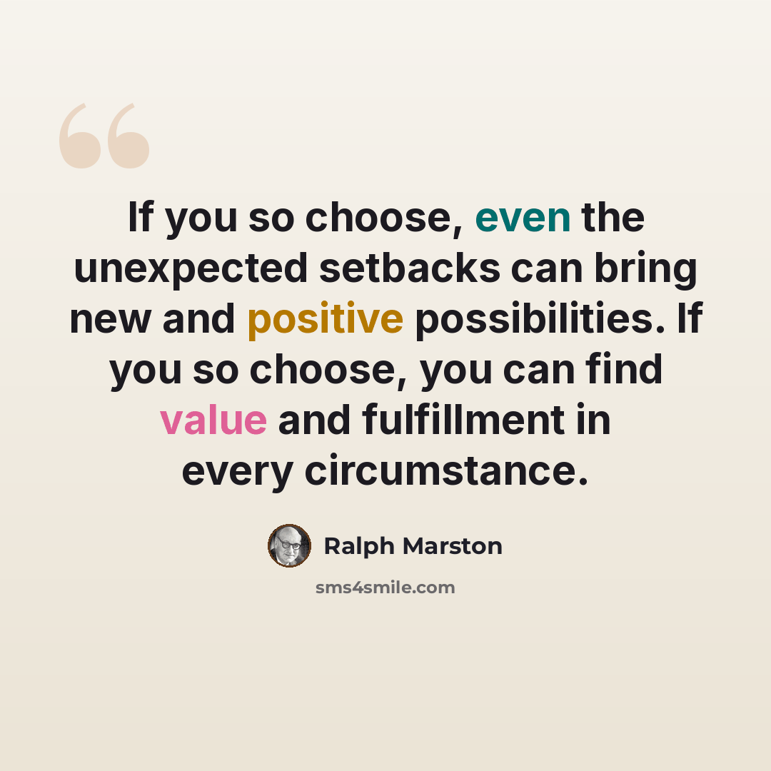 “If you so choose, even the unexpected setbacks can bring new and positive possibilities. If you so choose, you can find value and fulfillment in every circumstance.” quote by Ralph Marston