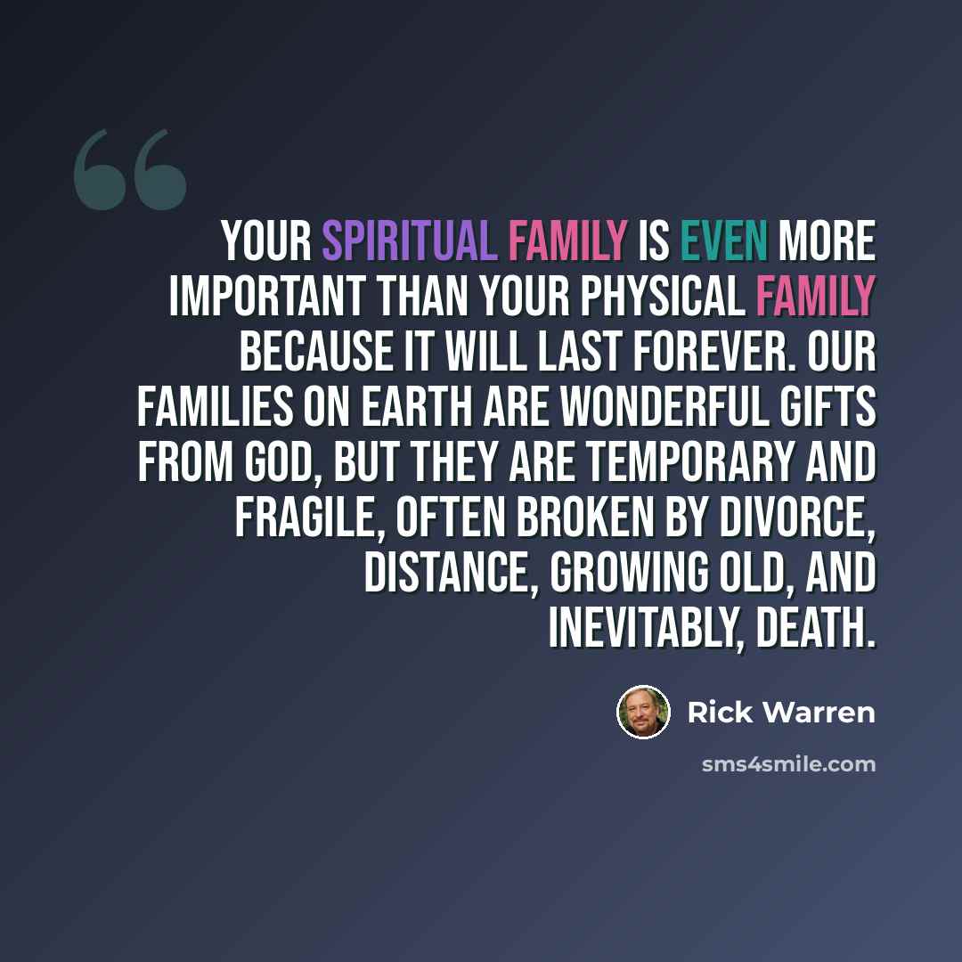 “Your spiritual family is even more important than your physical family because it will last forever. Our families on earth are wonderful gifts from God, but they are temporary and fragile, often broken by divorce, distance, growing old, and inevitably, death.” quote by Rick Warren