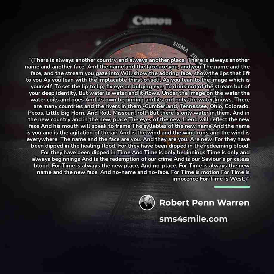 “(There is always another country and always another place. There is always another name and another face. And the name and the face are you, and you The name and the face, and the stream you gaze into Will show the adoring face, show the lips that lift to you As you lean with the implacable thirst…” quote by Robert Penn Warren