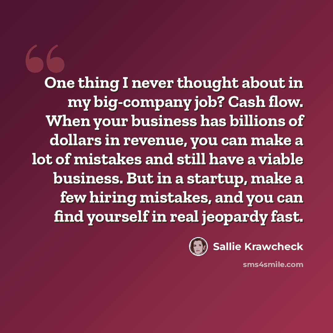 “One thing I never thought about in my big-company job? Cash flow. When your business has billions of dollars in revenue, you can make a lot of mistakes and still have a viable business. But in a startup, make a few hiring mistakes, and you can find yourself in real jeopardy fast.” quote by Sallie Krawcheck