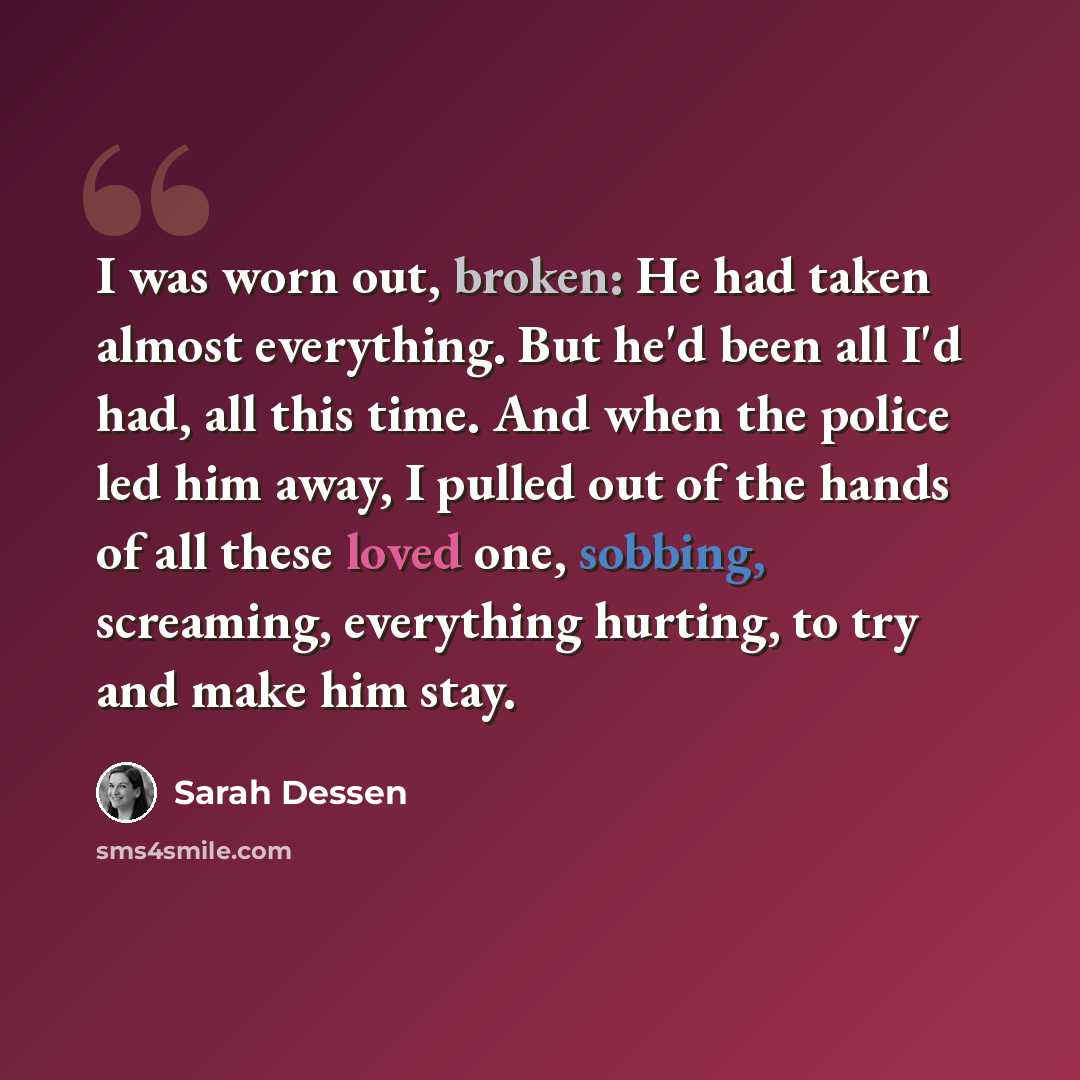 “I was worn out, broken: He had taken almost everything. But he'd been all I'd had, all this time. And when the police led him away, I pulled out of the hands of all these loved one, sobbing, screaming, everything hurting, to try and make him stay.” quote by Sarah Dessen