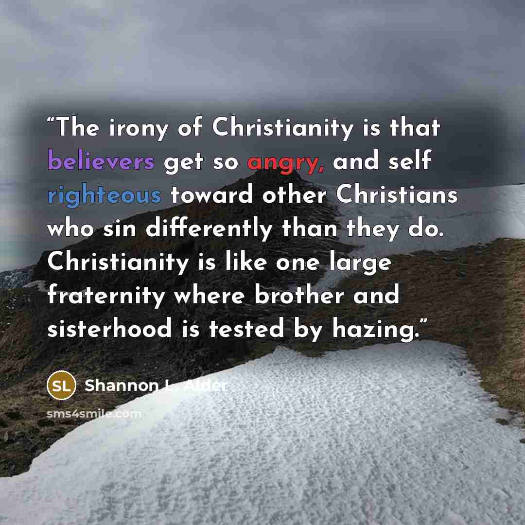 “The irony of Christianity is that believers get so angry, and self righteous toward other Christians who sin differently than they do. Christianity is like one large fraternity where brother and sisterhood is tested by hazing.” quote by Shannon L. Alder