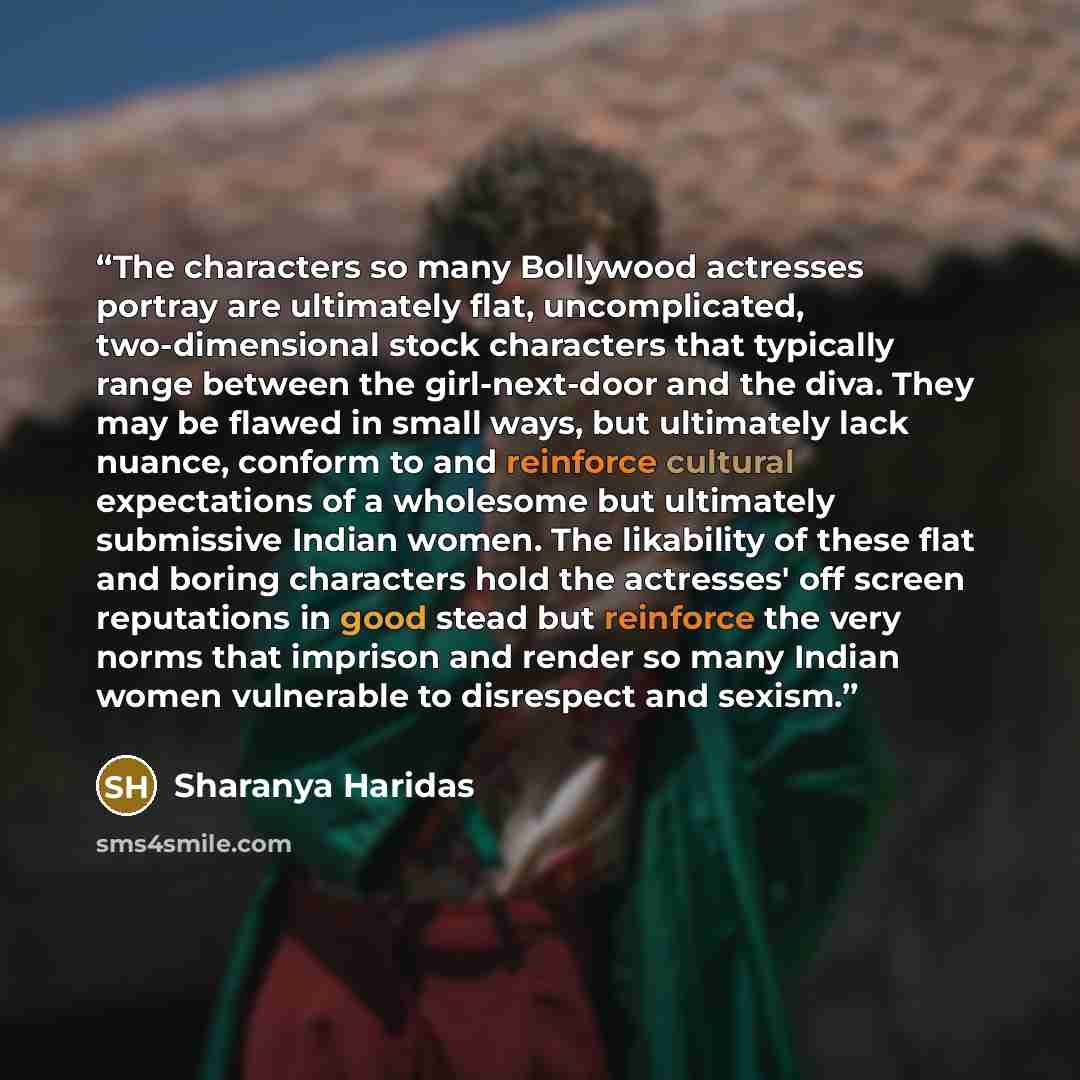 “The characters so many Bollywood actresses portray are ultimately flat, uncomplicated, two-dimensional stock characters that typically range between the girl-next-door and the diva. They may be flawed in small ways, but ultimately lack nuance, conform to and reinforce cultural expectations of a…” quote by Sharanya Haridas