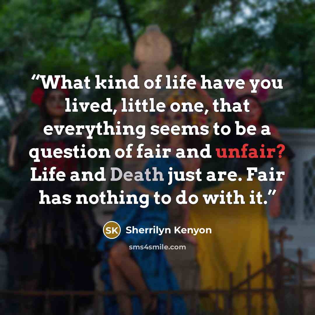 “What kind of life have you lived, little one, that everything seems to be a question of fair and unfair? Life and Death just are. Fair has nothing to do with it.” quote by Sherrilyn Kenyon