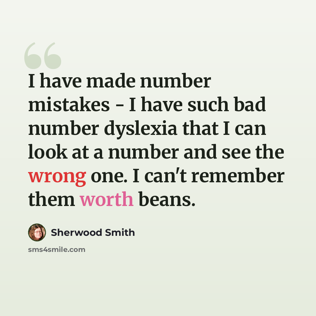 “I have made number mistakes - I have such bad number dyslexia that I can look at a number and see the wrong one. I can't remember them worth beans.” quote by Sherwood Smith