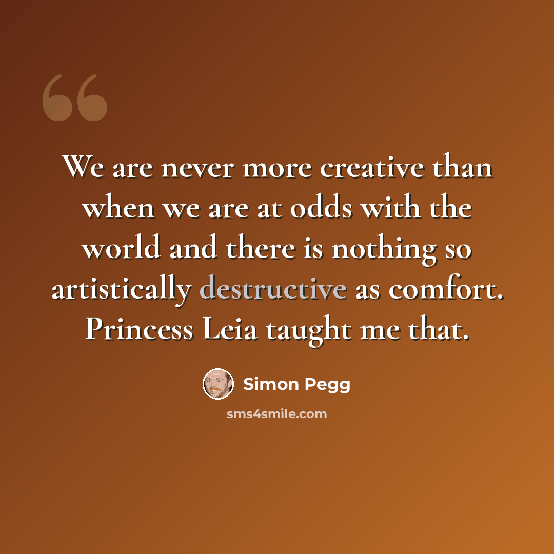 “We are never more creative than when we are at odds with the world and there is nothing so artistically destructive as comfort. Princess Leia taught me that.” quote by Simon Pegg