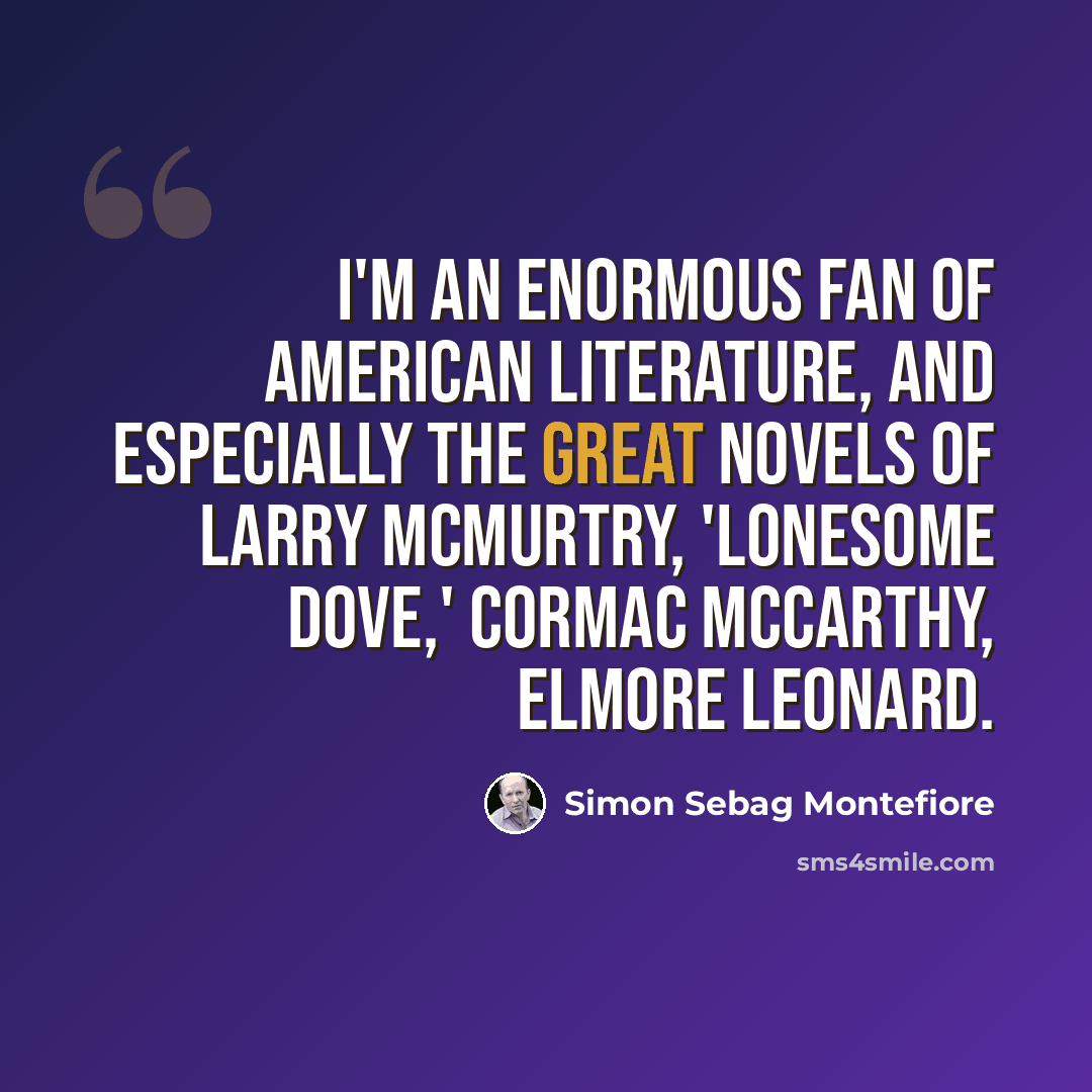 “I'm an enormous fan of American literature, and especially the great novels of Larry McMurtry, 'Lonesome Dove,' Cormac McCarthy, Elmore Leonard.” quote by Simon Sebag Montefiore