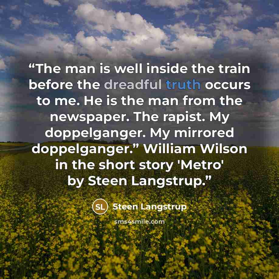 “The man is well inside the train before the dreadful truth occurs to me. He is the man from the newspaper. The rapist. My doppelganger. My mirrored doppelganger.” William Wilson in the short story 'Metro' by Steen Langstrup.” quote by Steen Langstrup