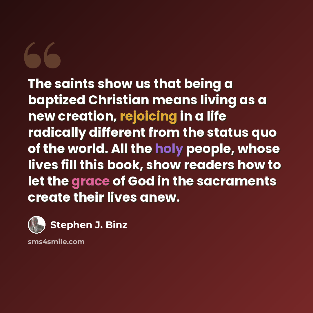 “The saints show us that being a baptized Christian means living as a new creation, rejoicing in a life radically different from the status quo of the world. All the holy people, whose lives fill this book, show readers how to let the grace of God in the sacraments create their lives anew.” quote by Stephen J. Binz