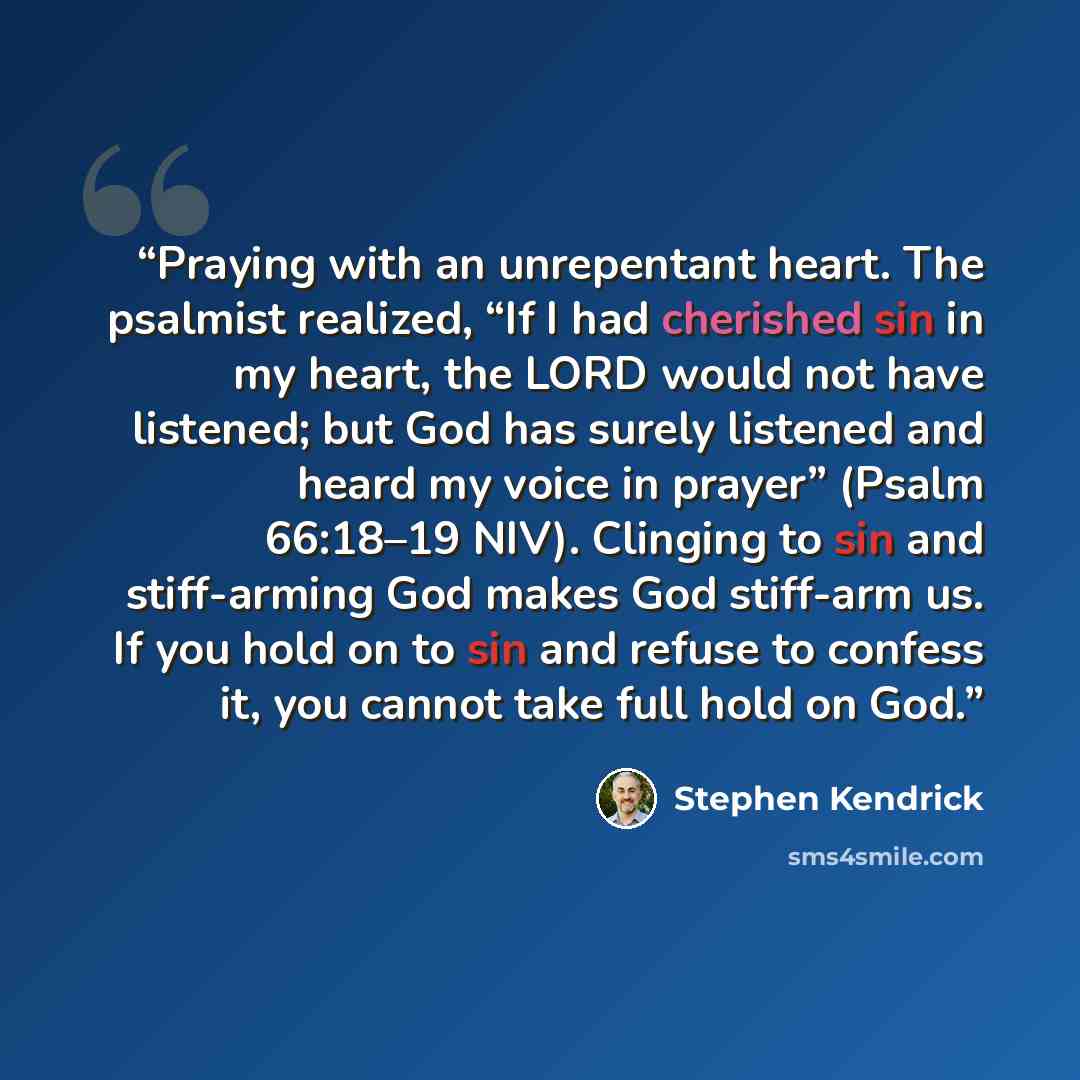 “Praying with an unrepentant heart. The psalmist realized, “If I had cherished sin in my heart, the LORD would not have listened; but God has surely listened and heard my voice in prayer” (Psalm 66:18–19 NIV). Clinging to sin and stiff-arming God makes God stiff-arm us. If you hold on to sin and…” quote by Stephen Kendrick