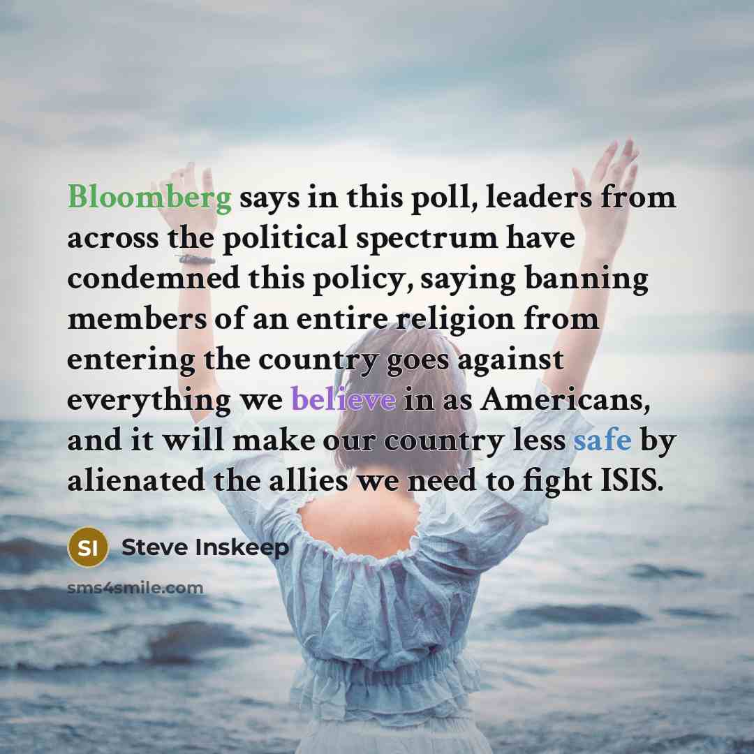 “Bloomberg says in this poll, leaders from across the political spectrum have condemned this policy, saying banning members of an entire religion from entering the country goes against everything we believe in as Americans, and it will make our country less safe by alienated the allies we need to…” quote by Steve Inskeep