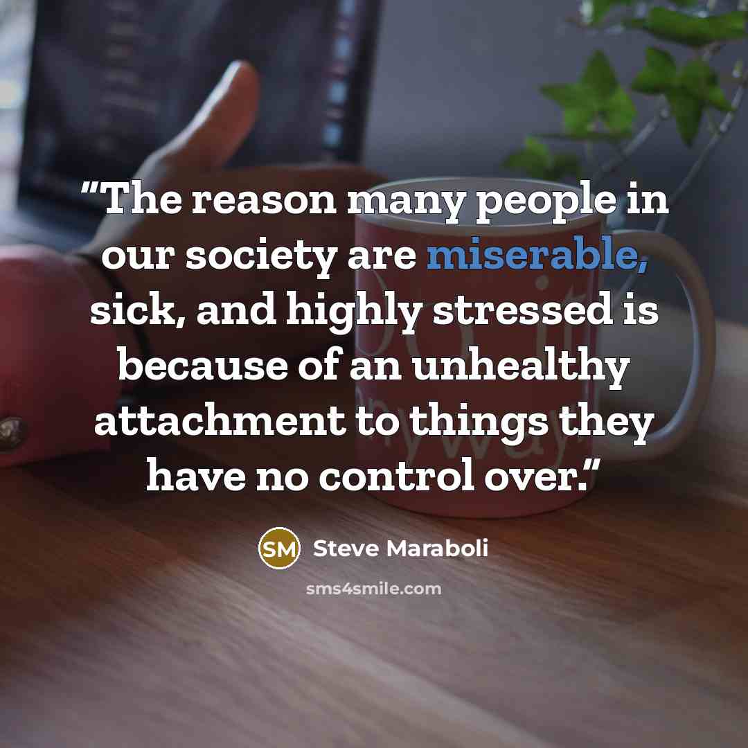 “The reason many people in our society are miserable, sick, and highly stressed is because of an unhealthy attachment to things they have no control over.” quote by Steve Maraboli