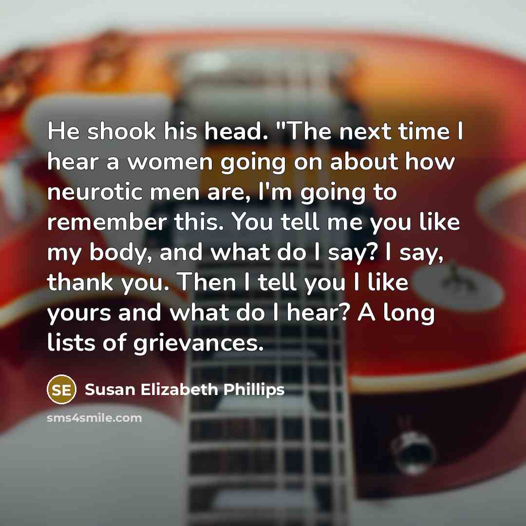 “He shook his head. "The next time I hear a women going on about how neurotic men are, I'm going to remember this. You tell me you like my body, and what do I say? I say, thank you. Then I tell you I like yours and what do I hear? A long lists of grievances.” quote by Susan Elizabeth Phillips