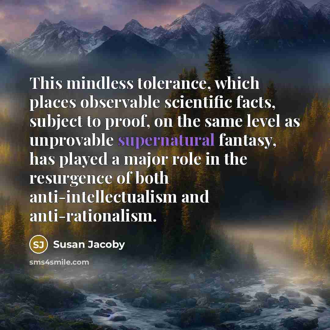 “This mindless tolerance, which places observable scientific facts, subject to proof, on the same level as unprovable supernatural fantasy, has played a major role in the resurgence of both anti-intellectualism and anti-rationalism.” quote by Susan Jacoby