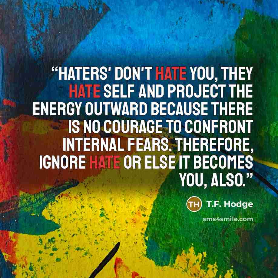 “Haters' don't hate you, they hate self and project the energy outward because there is no courage to confront internal fears. Therefore, ignore hate or else it becomes you, also.” quote by T.F. Hodge
