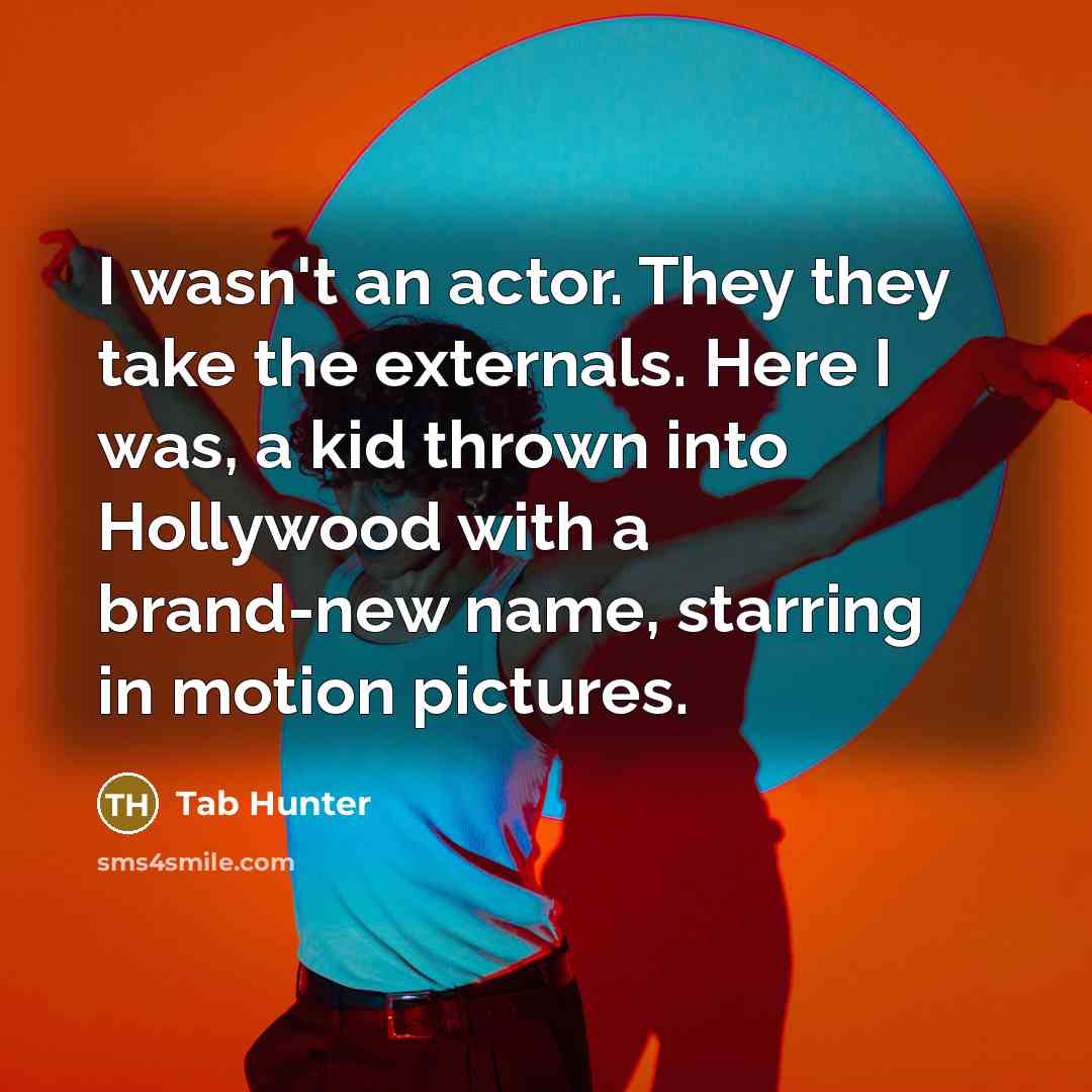 “I wasn't an actor. They they take the externals. Here I was, a kid thrown into Hollywood with a brand-new name, starring in motion pictures.” quote by Tab Hunter
