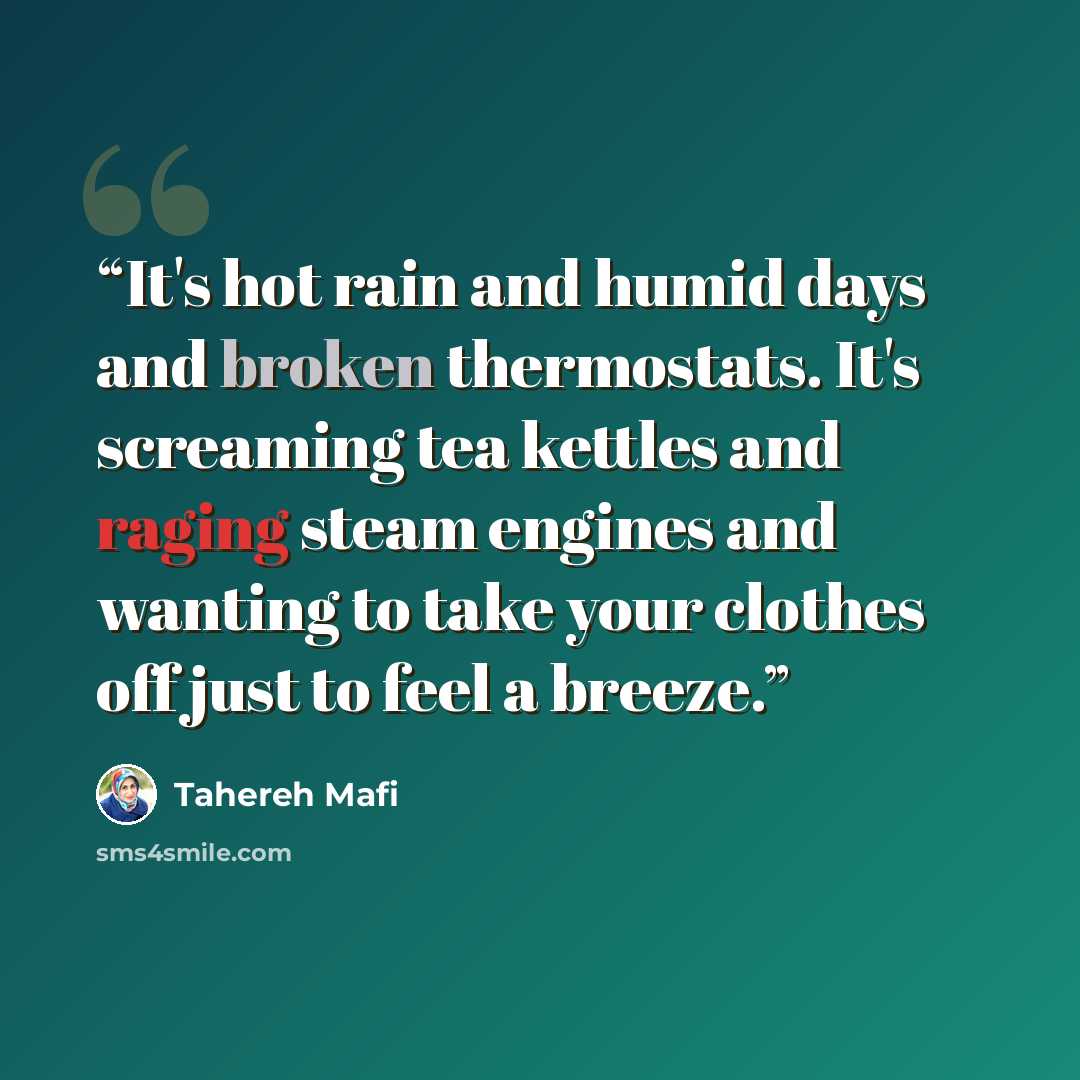 “It's hot rain and humid days and broken thermostats. It's screaming tea kettles and raging steam engines and wanting to take your clothes off just to feel a breeze.” quote by Tahereh Mafi