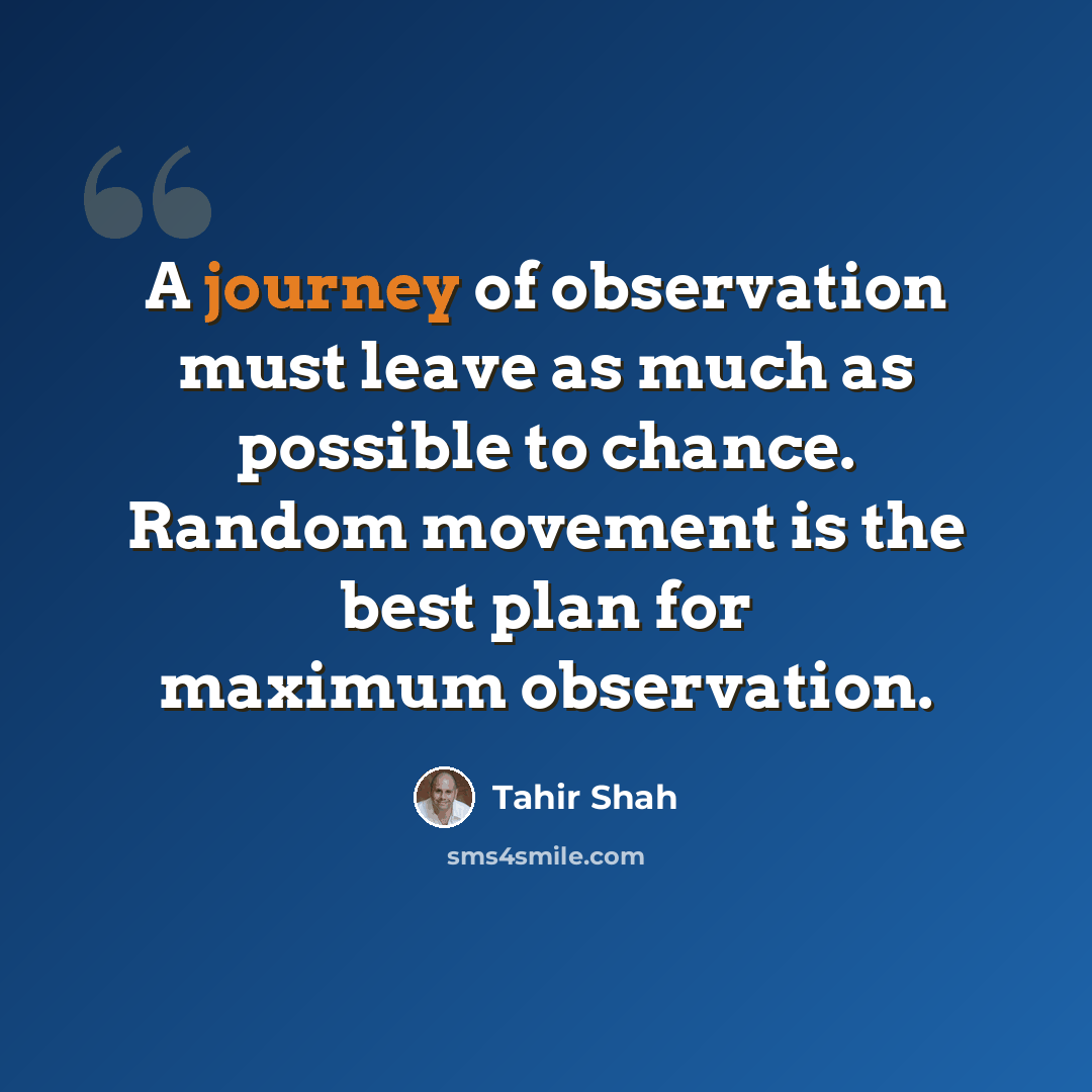 “A journey of observation must leave as much as possible to chance. Random movement is the best plan for maximum observation.” quote by Tahir Shah