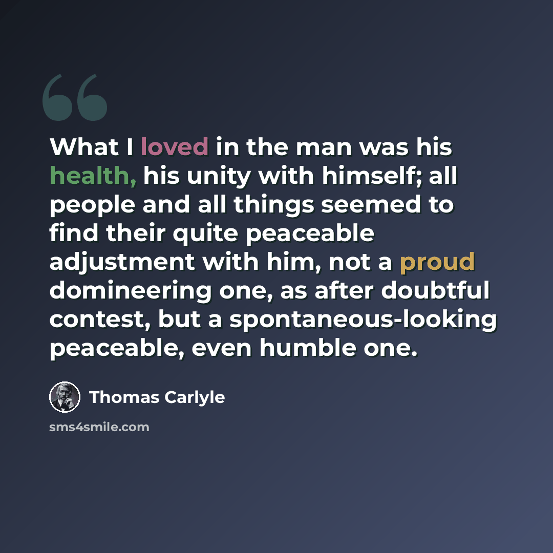 “What I loved in the man was his health, his unity with himself; all people and all things seemed to find their quite peaceable adjustment with him, not a proud domineering one, as after doubtful contest, but a spontaneous-looking peaceable, even humble one.” quote by Thomas Carlyle