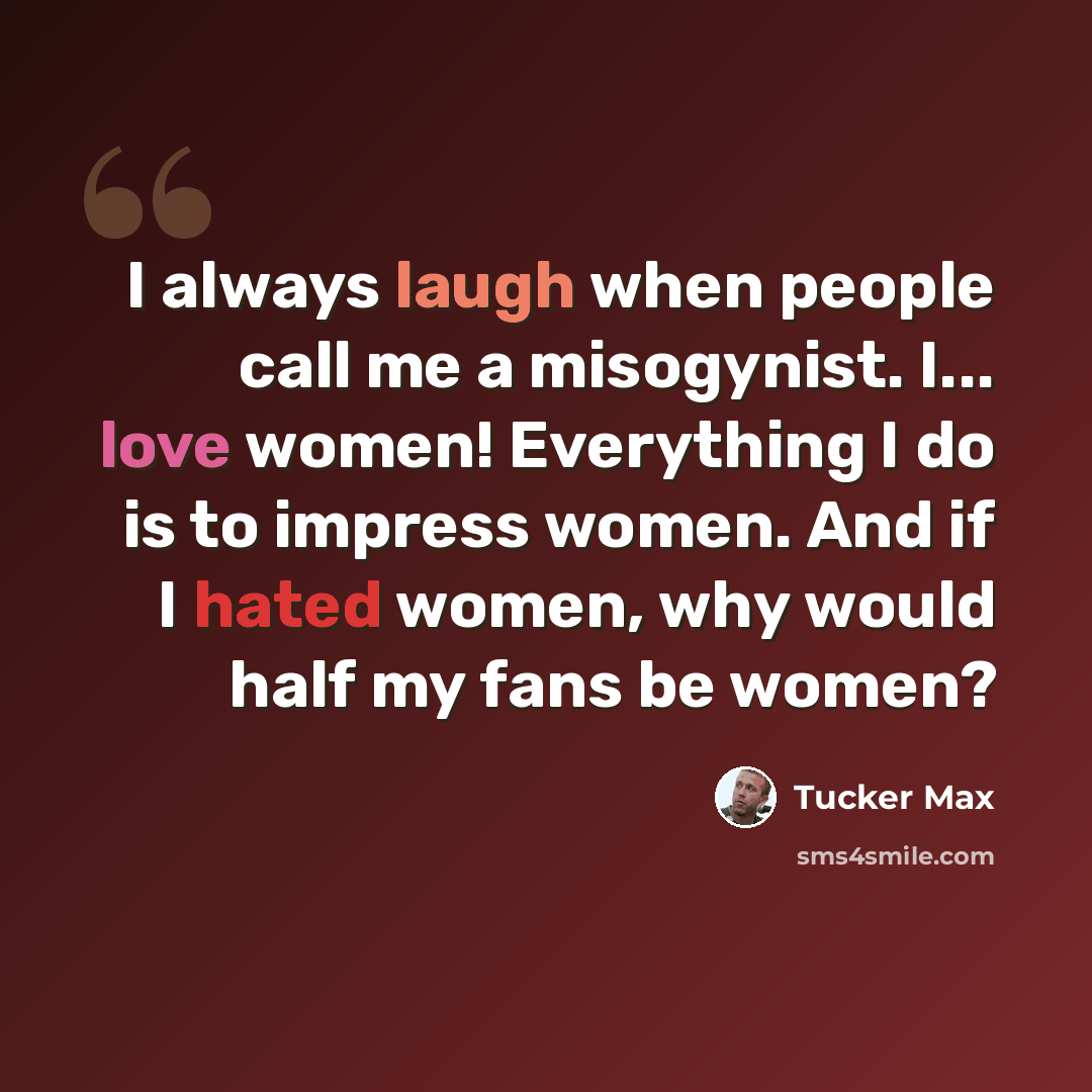 “I always laugh when people call me a misogynist. I... love women! Everything I do is to impress women. And if I hated women, why would half my fans be women?” quote by Tucker Max