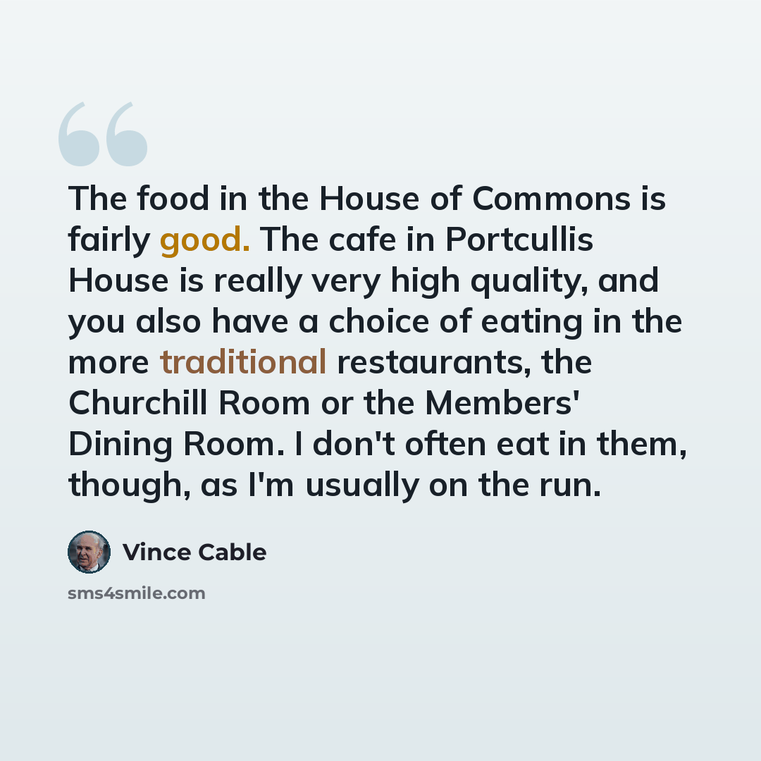 “The food in the House of Commons is fairly good. The cafe in Portcullis House is really very high quality, and you also have a choice of eating in the more traditional restaurants, the Churchill Room or the Members' Dining Room. I don't often eat in them, though, as I'm usually on the run.” quote by Vince Cable