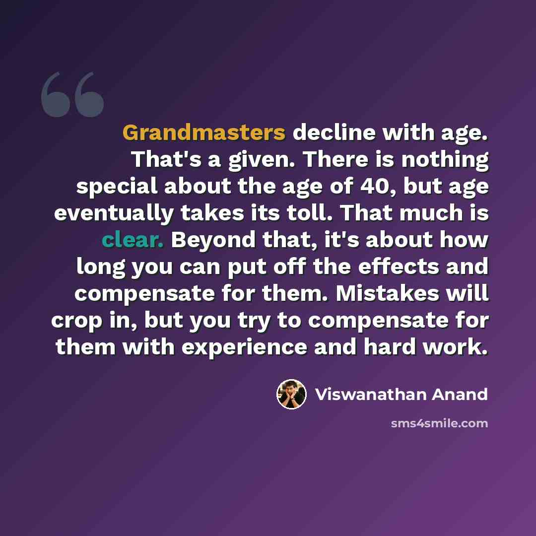 “Grandmasters decline with age. That's a given. There is nothing special about the age of 40, but age eventually takes its toll. That much is clear. Beyond that, it's about how long you can put off the effects and compensate for them. Mistakes will crop in, but you try to compensate for them with…” quote by Viswanathan Anand