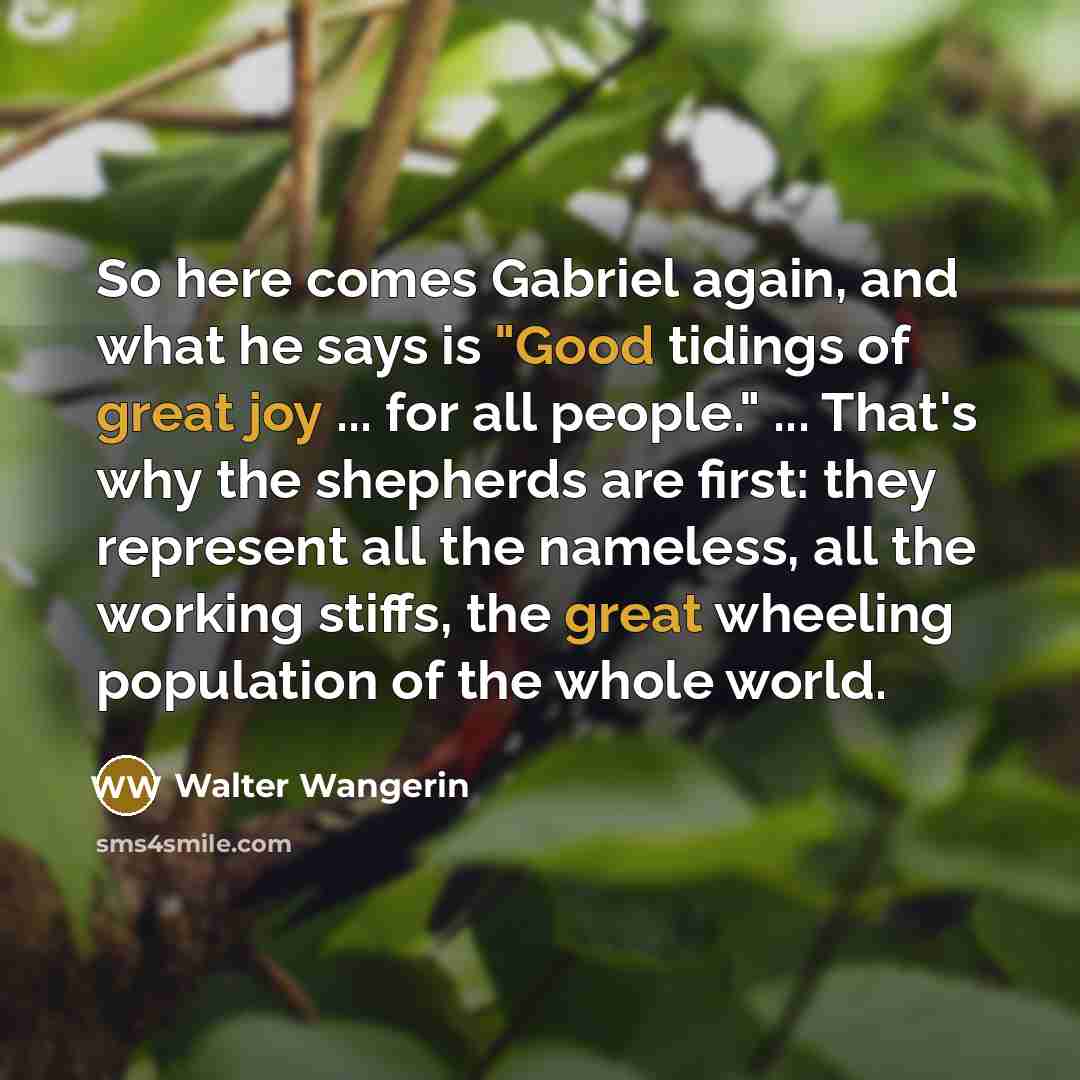 “So here comes Gabriel again, and what he says is "Good tidings of great joy ... for all people." ... That's why the shepherds are first: they represent all the nameless, all the working stiffs, the great wheeling population of the whole world.” quote by Walter Wangerin