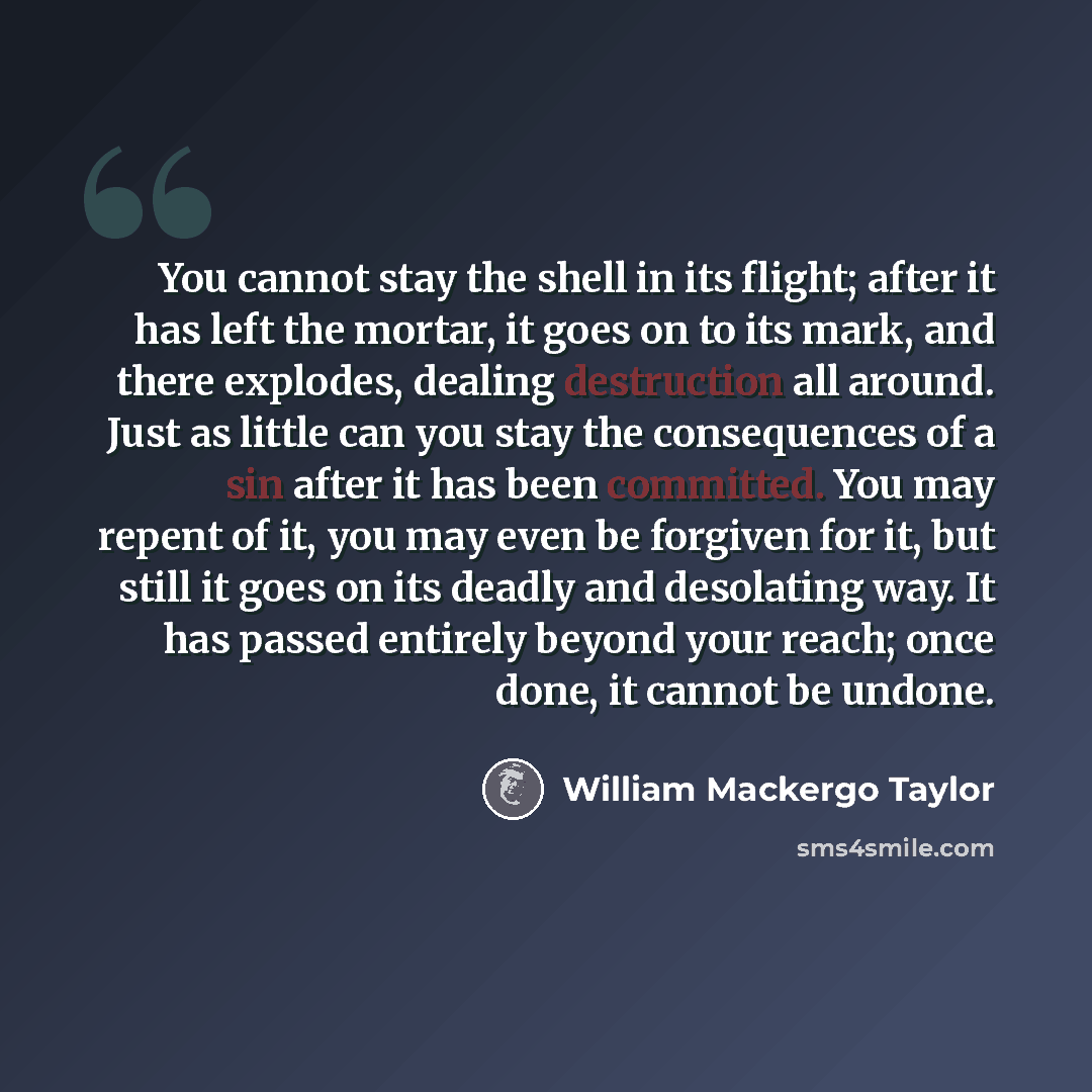 “You cannot stay the shell in its flight; after it has left the mortar, it goes on to its mark, and there explodes, dealing destruction all around. Just as little can you stay the consequences of a sin after it has been committed. You may repent of it, you may even be forgiven for it, but still it…” quote by William Mackergo Taylor