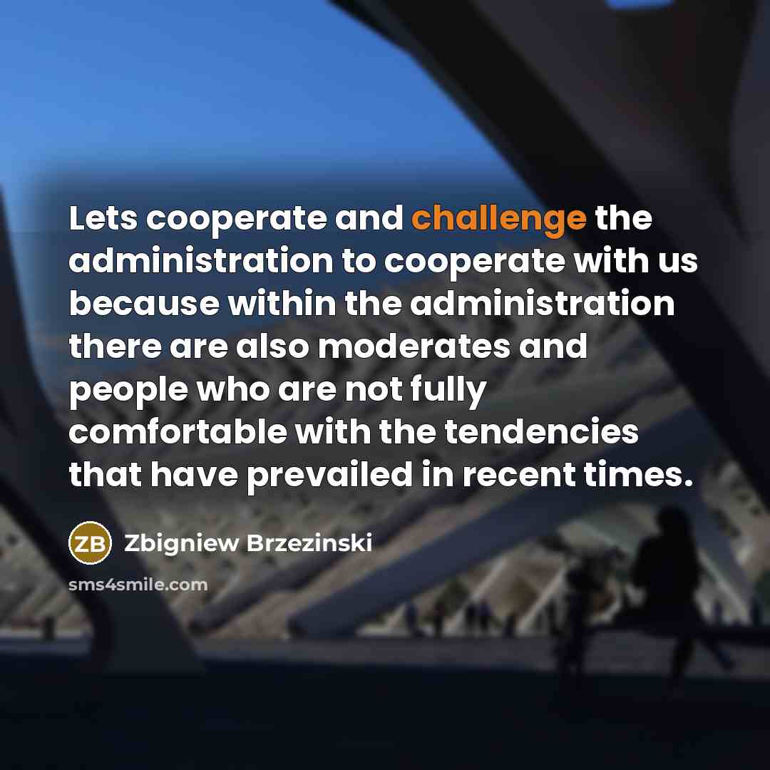 “Lets cooperate and challenge the administration to cooperate with us because within the administration there are also moderates and people who are not fully comfortable with the tendencies that have prevailed in recent times.” quote by Zbigniew Brzezinski