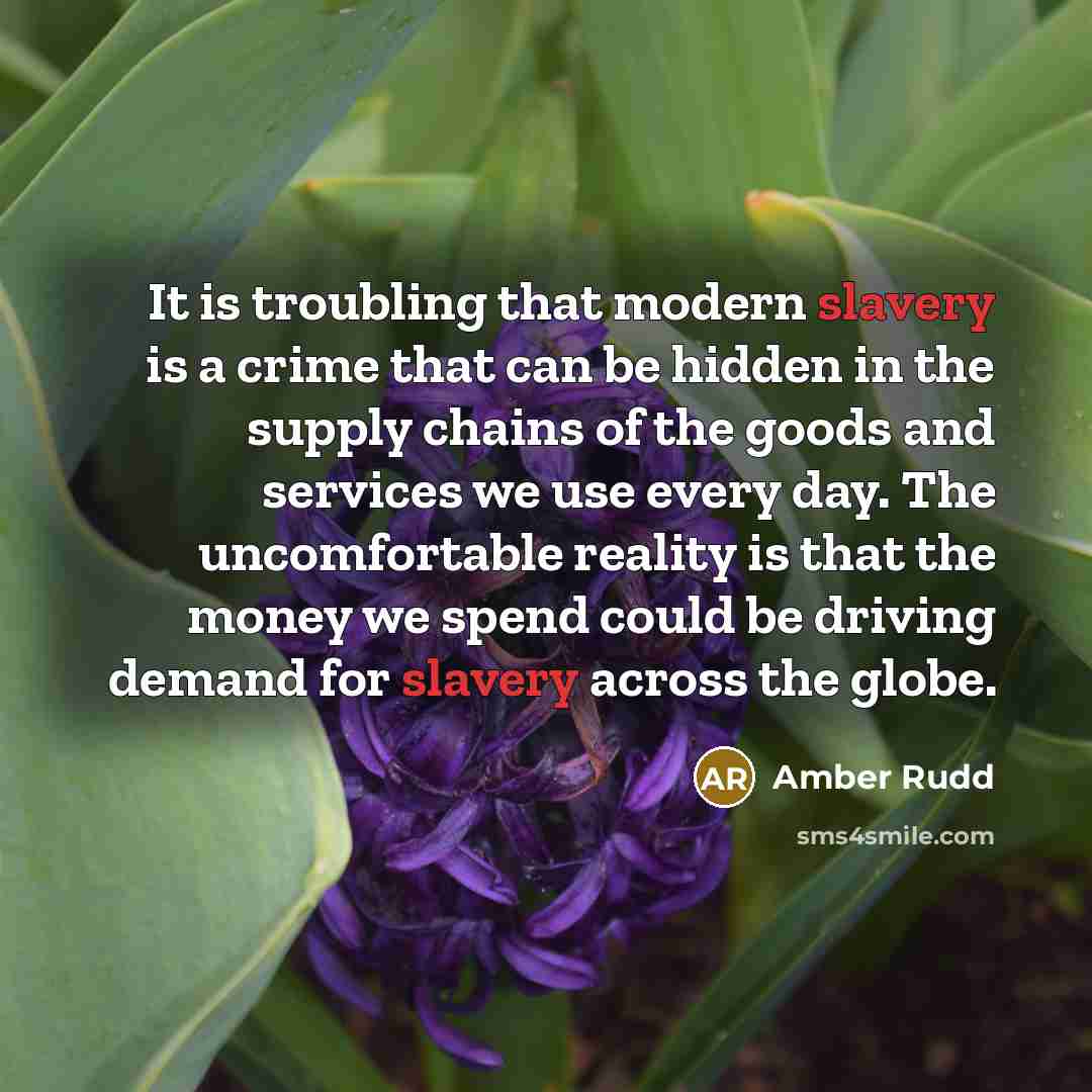 “It is troubling that modern slavery is a crime that can be hidden in the supply chains of the goods and services we use every day. The uncomfortable reality is that the money we spend could be driving demand for slavery across the globe.” quote by Amber Rudd