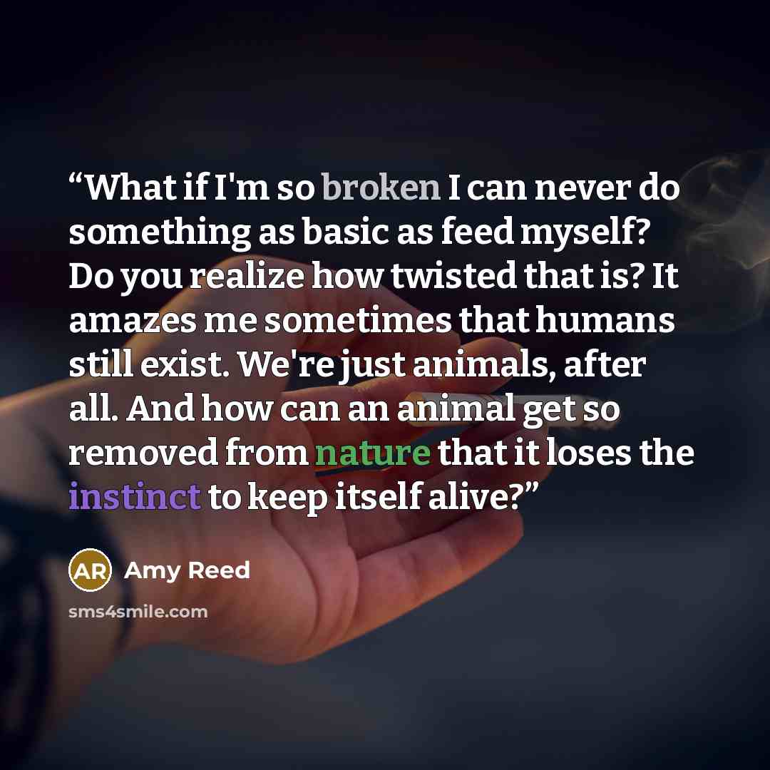 “What if I'm so broken I can never do something as basic as feed myself? Do you realize how twisted that is? It amazes me sometimes that humans still exist. We're just animals, after all. And how can an animal get so removed from nature that it loses the instinct to keep itself alive?” quote by Amy Reed