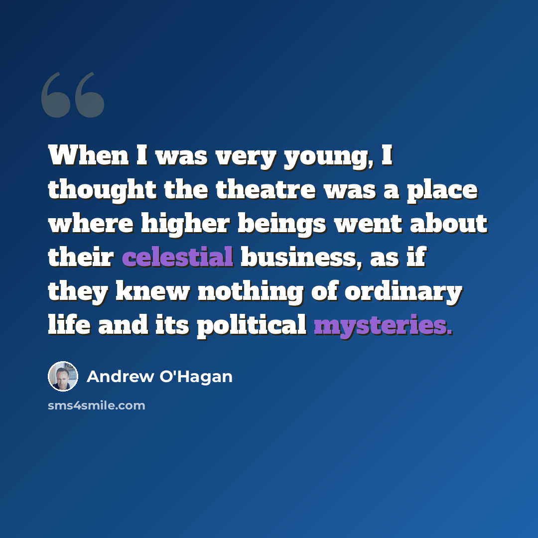 “When I was very young, I thought the theatre was a place where higher beings went about their celestial business, as if they knew nothing of ordinary life and its political mysteries.” quote by Andrew O'Hagan