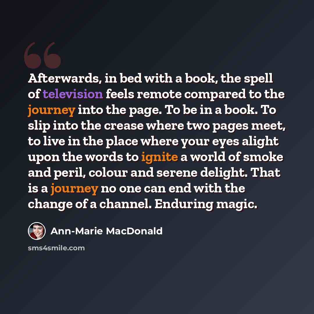 “Afterwards, in bed with a book, the spell of television feels remote compared to the journey into the page. To be in a book. To slip into the crease where two pages meet, to live in the place where your eyes alight upon the words to ignite a world of smoke and peril, colour and serene delight…” quote by Ann-Marie MacDonald