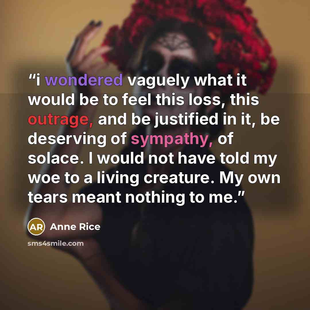 “i wondered vaguely what it would be to feel this loss, this outrage, and be justified in it, be deserving of sympathy, of solace. I would not have told my woe to a living creature. My own tears meant nothing to me.” quote by Anne Rice