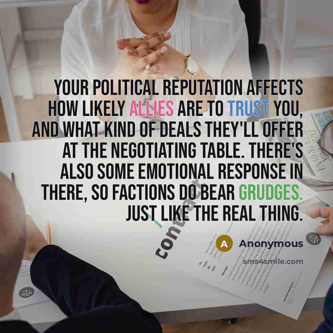 “Your political reputation affects how likely allies are to trust you, and what kind of deals they'll offer at the negotiating table. There's also some emotional response in there, so factions do bear grudges. Just like the real thing.” quote by Anonymous