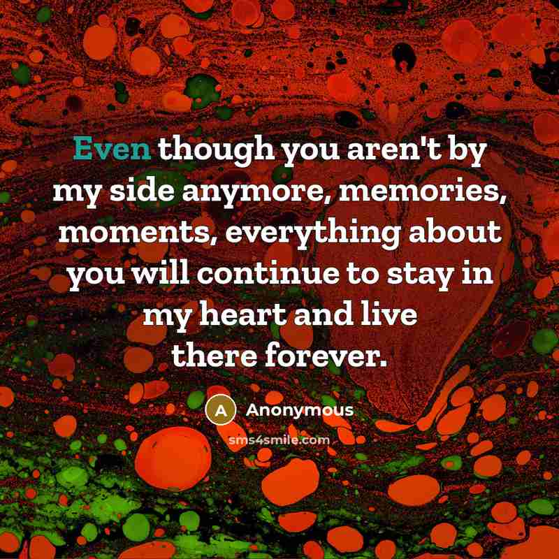 “Even though you aren't by my side anymore, memories, moments, everything about you will continue to stay in my heart and live there forever.” quote by Anonymous
