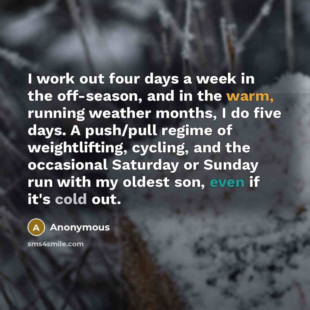 “I work out four days a week in the off-season, and in the warm, running weather months, I do five days. A push/pull regime of weightlifting, cycling, and the occasional Saturday or Sunday run with my oldest son, even if it's cold out.” quote by Anonymous