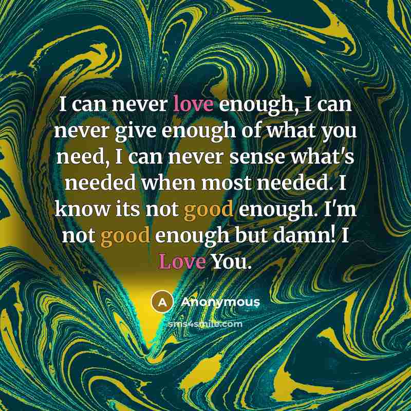 “I can never love enough, I can never give enough of what you need, I can never sense what's needed when most needed. I know its not good enough. I'm not good enough but damn! I Love You.” quote by Anonymous
