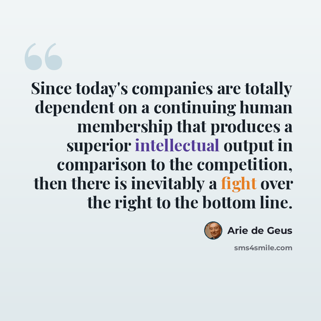 “Since today's companies are totally dependent on a continuing human membership that produces a superior intellectual output in comparison to the competition, then there is inevitably a fight over the right to the bottom line.” quote by Arie de Geus