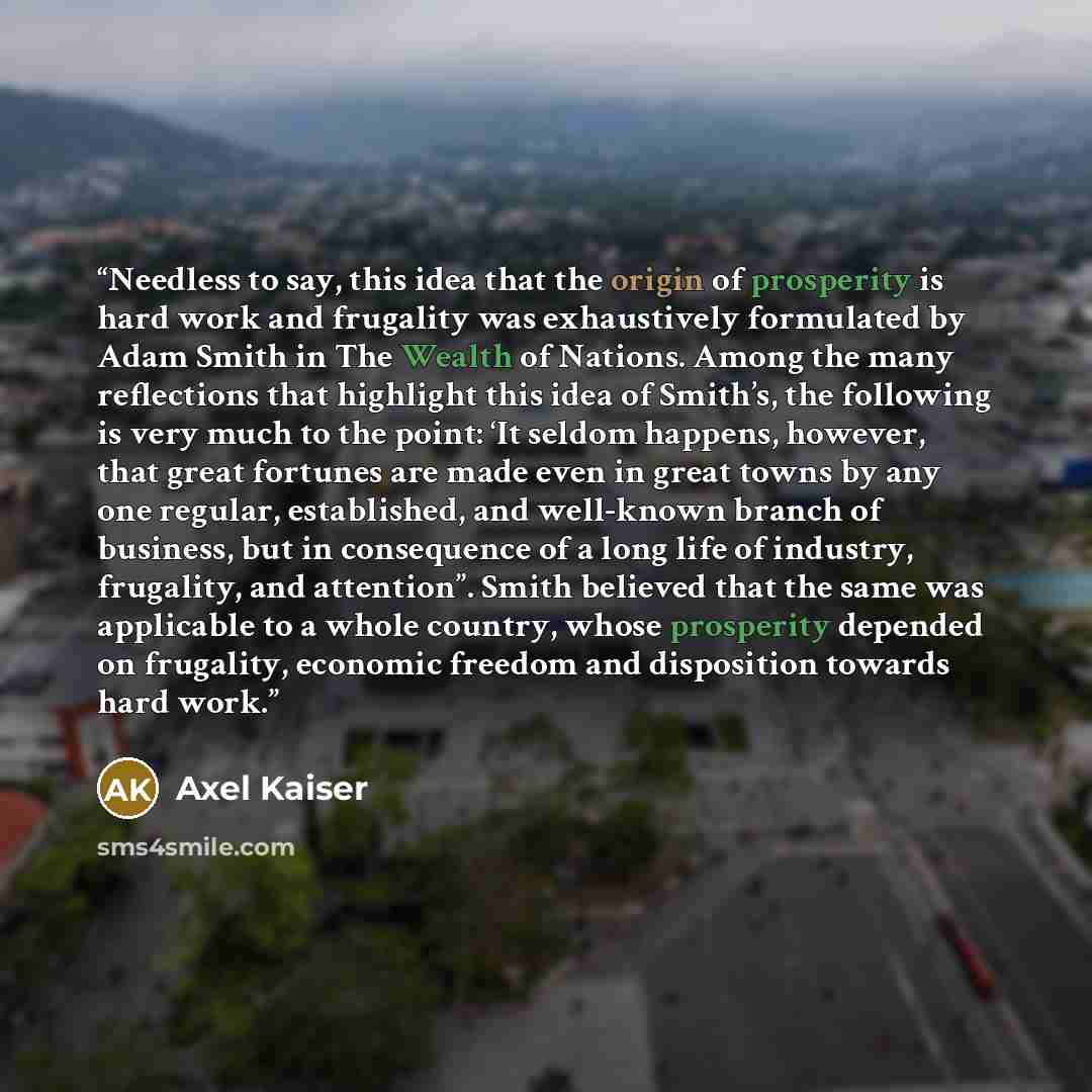 “Needless to say, this idea that the origin of prosperity is hard work and frugality was exhaustively formulated by Adam Smith in The Wealth of Nations. Among the many reflections that highlight this idea of Smith’s, the following is very much to the point: ‘It seldom happens, however, that great…” quote by Axel Kaiser