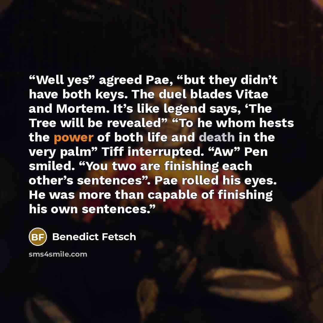 “Well yes” agreed Pae, “but they didn’t have both keys. The duel blades Vitae and Mortem. It’s like legend says, ‘The Tree will be revealed” “To he whom hests the power of both life and death in the very palm” Tiff interrupted. “Aw” Pen smiled. “You two are finishing each other’s sentences”. Pae…” quote by Benedict Fetsch