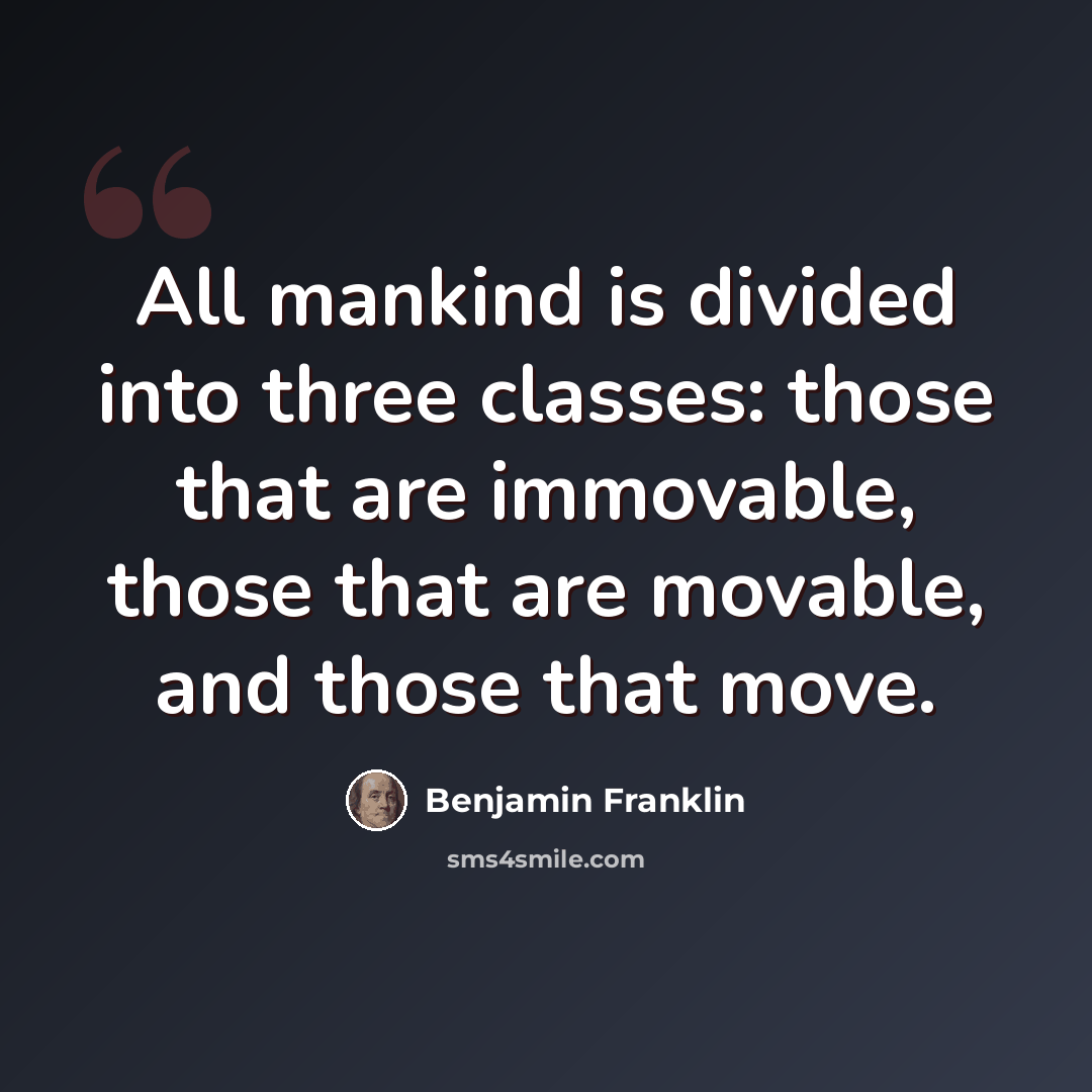“All mankind is divided into three classes: those that are immovable, those that are movable, and those that move.” quote by Benjamin Franklin