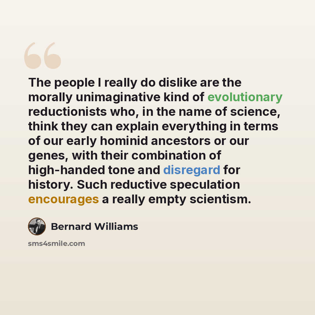 “The people I really do dislike are the morally unimaginative kind of evolutionary reductionists who, in the name of science, think they can explain everything in terms of our early hominid ancestors or our genes, with their combination of high-handed tone and disregard for history. Such reductive…” quote by Bernard Williams