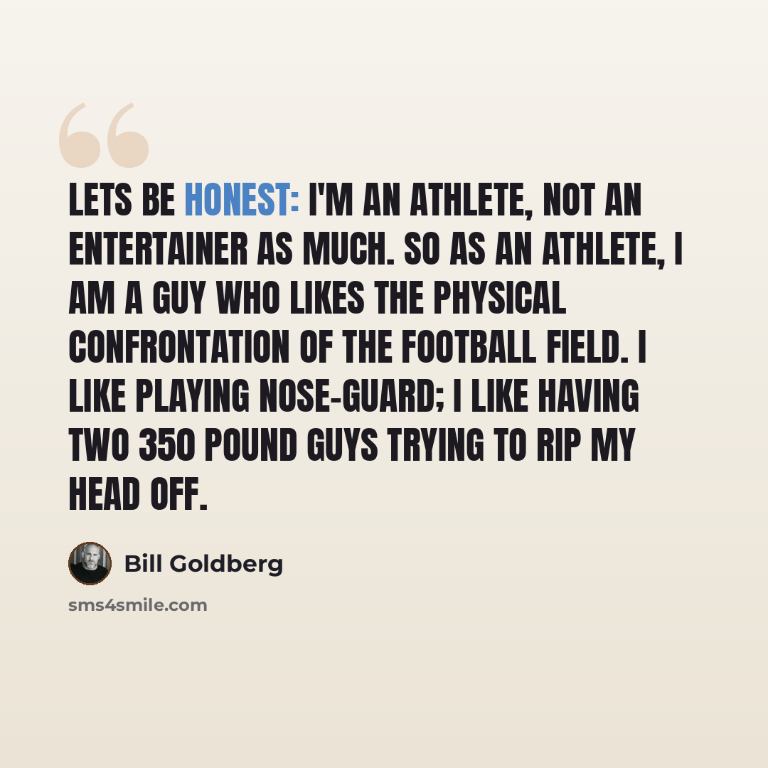 “Lets be honest: I'm an athlete, not an entertainer as much. So as an athlete, I am a guy who likes the physical confrontation of the football field. I like playing nose-guard; I like having two 350 pound guys trying to rip my head off.” quote by Bill Goldberg